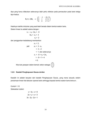 MTE3110 LINEAR ALGEBRA
19
Apa yang harus dilakukan seterusnya ialah perlu sifarkan pada pemasukan pada baris ketiga
lajur kedua.
B3+(– 2)B2 
1 −1 −2
0 1 1
0 0 1
−5
3
2
Hasilnya matriks imbuhan yang asal telah berada dalam bentuk eselon baris.
Sistem linear itu adalah setara dengan :
x1 – x2 - 2x3 = -5
3x2 + x3 = 3
x3 = 2
dan penggantian kebelakang memberikan
x3 = 2,
jadi x2 = 3 - x3
= 3 – 2
= 1, dan seterusnya
x1 = -5 + x2 + 2x3
= -5 + 1 + 4
= 0.
Kita tulis jawapan dalam bentuk vektor sebagai
0
1
2
1.2.6 Kaedah Penghapusan Gauss-Jordan
Kaedah ini adalah lanjutan dari kaedah Penghapusan Gauss, yang mana sesuatu sistem
persamaan linear kita lakukan operasi baris sehingga kepada bentuk eselon baris terturun .
Contoh 1.12
Selesaikan sistem
x + 3y - z = 8
2x + y + z = 3
3x - 2y - 2z = 1
 