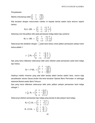 MTE3110 LINEAR ALGEBRA
20
Penyelesaian:
Matriks imbuhannya ialah
1 3 −1
2 1 1
3 −2 −2
8
3
1
Kita teruskan dengan menurunkan matriks ini kepada bentuk eselon baris terturun seperti
berikut:
B2+(– 2)B1 
1 3 −1
0 −5 3
3 −2 −2
8
−13
1
Sekarang mari kita jadikan sifar pada pemasukan ketiga dalam lajur pertama:
B3+ (– 3)B1 
1 3 −1
0 −5 3
0 −11 1
8
−13
−23
Seterusnya kita darabkan dengan -
1
5
pada baris kedua untuk jadikan pemasukan pelopor baris
kedua adalah 1.
(−
1
5
) B2 
1 3 −1
0 1 −
3
5
0 −11 1
8
13
5
−23
Apa yang harus dilakukan seterusnya ialah perlu sifarkan pada pemasukan pada baris ketiga
lajur kedua.
B3 + (11)B2 
1 3 −1
0 1 −
3
5
0 0 −
28
5
8
13
5
28
5
Hasilnya matriks imbuhan yang asal telah berada dalam bentuk eselon baris, namun bagi
penyelesaian secara Gauss-Jordan kita kena teruskan Operasi Baris Permulaan ini sehingga
kebentuk Bentuk eselon Baris Terturun.
Apa yang harus dilakukan seterusnya ialah perlu jadikan pelopor pemasukan baris ketiga
sebagai 1.
(-
5
28
) B3 
1 3 −1
0 1 −
3
5
0 0 1
8
13
5
−1
Seterusnya sifarkan pemasukan lajur ketiga yang berada di atas pelopor baris ketiga.
B2 +(
3
5
) B3 
1 3 −1
0 1 0
0 0 1
8
2
−1
B1 +(1) B3 
1 3 0
0 1 0
0 0 1
7
2
−1
 