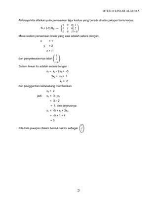 MTE3110 LINEAR ALGEBRA
21
Akhirnya kita sifarkan pula pemasukan lajur kedua yang berada di atas pelopor baris kedua.
B1+ (-3) B2 
1 0 0
0 1 0
0 0 1
1
2
−1
Maka sistem persamaan linear yang asal adalah setara dengan,
x = 1
y = 2
z = -1
dan penyelesaiannya ialah
1
2
−1
.
Sistem linear itu adalah setara dengan :
x1 – x2 - 2x3 = -5
3x2 + x3 = 3
x3 = 2
dan penggantian kebelakang memberikan
x3 = 2,
jadi x2 = 3 - x3
= 3 – 2
= 1, dan seterusnya
x1 = -5 + x2 + 2x3
= -5 + 1 + 4
= 0.
Kita tulis jawapan dalam bentuk vektor sebagai
0
1
2
 