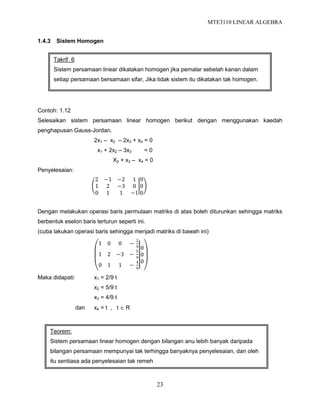 MTE3110 LINEAR ALGEBRA
23
1.4.3 Sistem Homogen
Contoh: 1.12
Selesaikan sistem persamaan linear homogen berikut dengan menggunakan kaedah
penghapusan Gauss-Jordan.
2x1 – x2 – 2x3 + x4 = 0
x1 + 2x2 – 3x3 = 0
X2 + x3 – x4 = 0
Penyelesaian:
2 −1 −2 1
1 2 −3 0
0 1 1 −1
0
0
0
Dengan melakukan operasi baris permulaan matriks di atas boleh diturunkan sehingga matriks
berbentuk eselon baris terturun seperti ini.
(cuba lakukan operasi baris sehingga menjadi matriks di bawah ini)
1 0 0 −
2
9
1 2 −3 −
5
9
0 1 1 −
4
9
0
0
0
Maka didapati: x1 = 2/9 t
x2 = 5/9 t
x3 = 4/9 t
dan x4 = t , t  R
Takrif 6
Sistem persamaan linear dikatakan homogen jika pemalar sebelah kanan dalam
setiap persamaan bersamaan sifar, Jika tidak sistem itu dikatakan tak homogen.
Teorem:
Sistem persamaan linear homogen dengan bilangan anu lebih banyak daripada
bilangan persamaan mempunyai tak terhingga banyaknya penyelesaian, dan oleh
itu sentiasa ada penyelesaian tak remeh
 