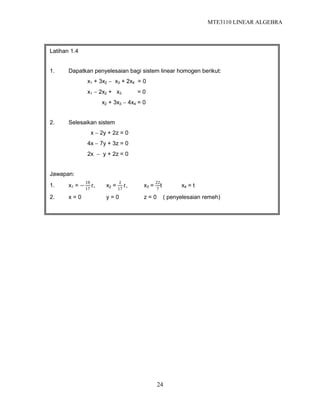 MTE3110 LINEAR ALGEBRA
24
Latihan 1.4
1. Dapatkan penyelesaian bagi sistem linear homogen berikut:
x1 + 3x2  x3 + 2x4 = 0
x1  2x2 + x3 = 0
x2 + 3x3  4x4 = 0
2. Selesaikan sistem
x  2y + 2z = 0
4x  7y + 3z = 0
2x  y + 2z = 0
Jawapan:
1. x1 = −
18
17
𝑡, x2 =
2
17
𝑡, x3 =
22
7
t x4 = t
2. x = 0 y = 0 z = 0 ( penyelesaian remeh)
 