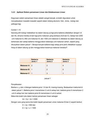 MTE3110 LINEAR ALGEBRA
29
1.4.5 Aplikasi Sistem persamaan Linear dan Ketaksamaan Linear
Kegunaan sistem persamaan linear adalah sangat banyak, ia boleh digunakan untuk
menyelesaikan masalah-masalah seperti dalam bidang ekonomi, fizik , kimia , biologi dan
pelbagai lagi.
Contoh 1.15
Seorang ahli biologi meletakkan ke dalam tabung uji tiga jenis bakteria (dilabelkan dengan I,II
dan III), dimana mereka di beri tiga jenis makanan yang berbeza (A,B dan C). Setiap hari 2300
unit makanan A, 800 unit makanan B, dan 1500 unit makanan C diletakan ke dalam tabung uji
berkenaan dan setiap bakteria menggunakan beberapa unit makanan sehari, seperti yang
ditunjukkan dalam jadual 1. Berapa banyak bakteria bagi setiap jenis perlu diletakkan supaya
hidup di dalam tabung uji dan menggunakan kesemua makanan tersebut?
Bakteria
Jenis 1
Bakteria
Jenis 2
Bakteria
Jenis 3
Makanan A
Makanan B
Makanan C
2
1
1
2
2
3
4
0
1
Jadual 1
Penyelesaian:
Biarkan x, y dan z bilangan bakteria jenis 1,II dan III, masing-masing. Bedasarkan maklumat di
dalam jadual 1, Bakteria jenis I memerlukan 2 unit A setiap hari, bakteria jenia II memerlukan 2
unit A setiap hari dan bakteria jenis III memerlukan 4 unit A sehari.
Maka kita boleh tulis dalam bentuk persamaan linear sebagai:
2x + 2y + 4z = 2300
Dengan cara yang sama kita boleh dapati persamaan untuk makanan B dan C seperti berikut:
X + 2y = 800 dan
X + 3y + z = 1500
 