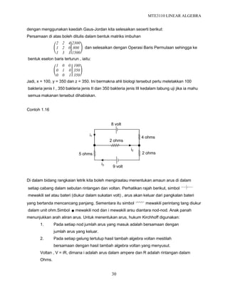 MTE3110 LINEAR ALGEBRA
30
dengan menggunakan kaedah Gaus-Jordan kita selesaikan seoerti berikut:
Persamaan di atas boleh ditulis dalam bentuk matriks imbuhan
2 2 4
1 2 0
1 3 1
2300
800
1500
dan selesaikan dengan Operasi Baris Permulaan sehingga ke
bentuk eselon baris terturun , iaitu:
1 0 0
0 1 0
0 0 1
100
350
350
Jadi, x = 100, y = 350 dan z = 350. Ini bermakna ahli biologi tersebut perlu meletakkan 100
bakteria jenis I , 350 bakteria jenis II dan 350 bakteria jenis III kedalam tabung uji jika ia mahu
semua makanan tersebut dihabiskan.
Contoh 1.16
Di dalam bidang rangkaian letrik kita boleh mengiraatau menentukan amaun arus di dalam
setiap cabang dalam sebutan rintangan dan voltan. Perhatikan rajah berikut, simbol
mewakili sel atau bateri (diukur dalam sukatan volt) , arus akan keluar dari pangkalan bateri
yang bertanda mencancang panjang. Sementara itu simbol mewakili perintang tang diukur
dalam unit ohm.Simbol mewakili nod dan i mewakili arsu diantara nod-nod. Anak panah
menunjukkan arah aliran arus. Untuk menentukan arus, hukum Kirchhoff digunakan:
1. Pada setiap nod jumlah arus yang masuk adalah bersamaan dengan
jumlah arus yang keluar.
2. Pada setiap gelung tertutup hasil tambah algebra voltan mestilah
bersamaan dengan hasil tambah algebra voltan yang menyusut.
Voltan , V = iR, dimana i adalah arus dalam ampere dan R adalah rintangan dalam
Ohms.
8 volt
9 volt
2 ohms
4 ohms
2 ohms5 ohms
i1
i3
i2
 