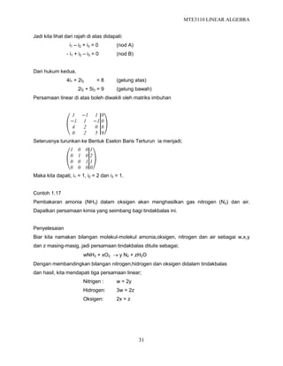 MTE3110 LINEAR ALGEBRA
31
Jadi kita lihat dari rajah di atas didapati:
i1 – i2 + i3 = 0 (nod A)
- i1 + i2 – i3 = 0 (nod B)
Dari hukum kedua,
4i1 + 2i2 = 8 (gelung atas)
2i2 + 5i3 = 9 (gelung bawah)
Persamaan linear di atas boleh diwakili oleh matriks imbuhan
1 −1 1
−1 1 −1
4 2 0
0 2 5
0
0
8
9
Seterusnya turunkan ke Bentuk Eselon Baris Terturun ia menjadi;
1 0 0
0 1 0
0 0 1
0 0 0
1
2
1
0
Maka kita dapati, i1 = 1, i2 = 2 dan i3 = 1.
Contoh 1.17
Pembakaran amonia (NH3) dalam oksigen akan menghasilkan gas nitrogen (N2) dan air.
Dapatkan persamaan kimia yang seimbang bagi tindakbalas ini.
Penyelesaian
Biar kita namakan bilangan molekul-molekul amonia,oksigen, nitrogen dan air sebagai w,x,y
dan z masing-masig, jadi persamaan tindakbalas ditulis sebagai;
wNH3 + xO2  y N2 + zH2O
Dengan membandingkan bilangan nitrogen,hidrogen dan oksigen didalam tindakbalas
dan hasil, kita mendapati tiga persamaan linear;
Nitrigen : w = 2y
Hidrogen: 3w = 2z
Oksigen: 2x = z
 