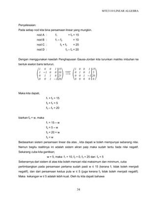 MTE3110 LINEAR ALGEBRA
34
Penyelesaian:
Pada setiap nod kita bina persamaan linear yang mungkin.
nod A : f1 + f4 = 15
nod B : f1 – f2 = 10
nod C : f2 + f3 = 25
nod D : f3 – f4 = 20
Dengan menggunakan kaedah Penghapusan Gauss-Jordan kita turunkan matriks imbuhan ke
bentuk eselon baris terturun.
1 0 0 1
1 −1 0 0
0 1 1 0
0 0 1 −1
15
10
25
20
O.B.P
1 0 0 1
0 1 0 1
0 0 1 −1
0 0 0 0
15
5
20
0
Maka kita dapati,
f1 + f4 = 15
f2 + f4 = 5
f3 – f4 = 20
biarkan f4 = w, maka
f1 = 15 – w
f2 = 5 – w
f3 = 20 + w
f4 = w
Bedasarkan sistem persamaan linear dia atas , kita dapati w boleh mempunyai sebarang nilai.
Namun begitu realitinya ini adalah sistem aliran paip maka sudah tentu tiada nilai negatif.
Sekarang cuba kita gantikan;
w = 5, maka f1 = 10, f2 = 0, f3 = 25 dan f4 = 5
Sebenarnya dari sistem di atas kita boleh mencari nilai maksimum dan minimum, cuba
pertimbangkan pada persamaan pertama sudah pasti w ≤ 15 (kerana f1 tidak boleh menjadi
negatif), dan dari persamaan kedua pula w ≤ 5 (juga kerana f2 tidak boleh menjadi negatif).
Maka kekangan w ≤ 5 adalah lebih kuat. Oleh itu kita dapati bahawa
 