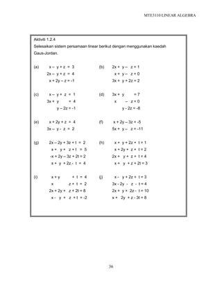 MTE3110 LINEAR ALGEBRA
36
Aktiviti 1.2.4
Selesaikan sistem persamaan linear berikut dengan menggunakan kaedah
Gaus-Jordan.
(a) x – y + z = 3 (b) 2x + y – z = 1
2x – y + z = 4 x + y – z = 0
x + 2y – z = -1 3x + y + 2z = 2
(c) x – y + z = 1 (d) 3x + y = 7
3x + y = 4 x – z = 0
y – 2z = -1 y - 2z = -8
(e) x + 2y + z = 4 (f) x + 2y – 3z = -5
3x – y - z = 2 5x + y – z = -11
(g) 2x – 2y + 3z + t = 2 (h) x + y + 2z + t = 1
x + y + z + t = 5 x + 2y + z + t = 2
-x + 2y – 3z + 2t = 2 2x + y + z + t = 4
x + y + 2z - t = 4 x + y + z + 2t = 3
(i) x + y + t = 4 (j) x - y + 2z + t = 3
x z + t = 2 3x - 2y - z - t = 4
2x + 2y + z + 2t = 8 2x + y + 2z - t = 10
x - y + z + t = -2 x + 2y + z - 3t = 8
 