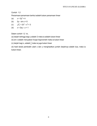 MTE3110 LINEAR ALGEBRA
4
Contoh 1.2
Persamaan-persamaan berikut adalah bukan persamaan linear
(a) x + 3y2
= 4
(b) 2y – sin x = 0
(c) x1 + 2x2
– x3
= 3
(d) x + 2xy – z = 1
Dalam contoh 1.2 ini,
(a) darjah tertinggi bagi y adalah 2 maka ia adalah bukan linear
(b) sin x adalah merupakan fungsi trigonometri maka ia bukan linear
(c) darjah bagi x1 adalah
1
2
maka ia juga bukan linear
(d) hasil darab pemboleh ubah x dan y menghasilkan jumlah darjahnya adalah dua, maka ia
bukan linear.
 