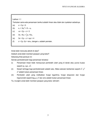MTE3110 LINEAR ALGEBRA
5
Anda telah mencuba aktiviti di atas?
Adakah anda telah memberi jawapan yang betul?
Sekarang lihat panduan ini:
Semak pembolehubah bagi persamaan tersebut
(i) Persamaan linear tidak mempunyai pemboleh ubah yang di darab atau punca kuasa
seperti xy, xyz, 𝑥.
(ii) Darjah tertinggi bagi pembolehubah adalah satu. Maka sebutan berbentuk seperti x2
, y3
z4
adalah bukan persamaan linear.
(iii) Pemboleh ubah yang melibatkan fungsi logaritma, fungsi eksponen dan fungsi
trigonometri seperti log10x, ex
dan sinx adalah bukan persamaan linear.
Ya, mungkin anda telah memberi jawapan yang betul. tahniah!.
Latihan 1.1
Tentukan sama ada persamaan berikut adalah linear atau tidak dan nyatakan sebabnya.
(a) x + 3y = 5
(b) x1 + 3x2
2
= 8 – x3
(c) x + 2y – z = 3
(d) 3x1 -4x3 =
1
3
x2 +3x4
(e) 3x + 2y – z + xyz = 4
(f) x + 2y -3z = sin, dengan  adalah pemalar.
 