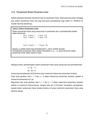 MTE3110 LINEAR ALGEBRA
6
1.4.2 Penyelesaian Sistem Persamaan Linear
Sedikit sebanyak kita telah memahami apa itu persamaan linear. Seterusnya kita akan mengkaji
pula sistem persamaan linear dan juga jenis-jenis penyelesaian bagi sistem ini. Sebelum itu
marilah kita lihat takrifannya.
Sebagai contoh, pertimbangkan sistem persamaan linear yang mempunyai dua pembolehubah
x + 2y = 7
2x - 3y = 0
mempunyai penyelesaian [3,2] dimana ianya memenuhi kedua-dua persamaan tersebut.
Cuba anda gantikan nilai x = 3 dan y = 2 dalam kedua-dua persamaan tersebut, apakah ia
memenuhi persamaan itu? ya.
Bagaimana jika anda gantikan nilai x = 1 dan y = 3 dalam kedua-dua persamaan tersebut
adakah ia memenuhi kedua-duanya, dengan kata lain [1,3] bukan merupakan penyelesaian
kepada sistem persamaan linear tersebut kerana ia hanya memenuhi persamaan linear yang
pertama sahaja.
Takrif 2: Sistem Persamaan Linear
Sistem persamaan linear yang mempunyai m persamaan dan n pembolehubah adalah
sistem berbentuk
a11x1 + a12x2 + . . . + a1nxn = b1
a21x1 + a22x2 + . . . + a2nxn = b2
. . . . .
. . . . .
. . . . .
am1x1 + am2x2 + . . . + amnxn = bm
dengan aij adalah pekali bagi pembolehubah xj, dan bi adalah pemalar.
Penyelesaian persamaan linear adalah merupakan s1,s2,...,sn yang memenuhi setiap
persamaan linear dalam sistem di atas.
 