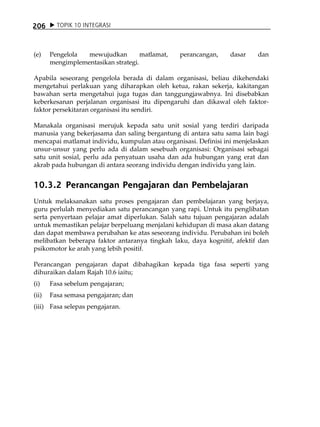 206      TOPIK 10 INTEGRASI



(e)    Pengelola  mewujudkan         matlamat,   perancangan,    dasar    dan
       mengimplementasikan strategi.

Apabila seseorang pengelola berada di dalam organisasi, beliau dikehendaki
mengetahui perlakuan yang diharapkan oleh ketua, rakan sekerja, kakitangan
bawahan serta mengetahui juga tugas dan tanggungjawabnya. Ini disebabkan
keberkesanan perjalanan organisasi itu dipengaruhi dan dikawal oleh faktor-
faktor persekitaran organisasi itu sendiri.

Manakala organisasi merujuk kepada satu unit sosial yang terdiri daripada
manusia yang bekerjasama dan saling bergantung di antara satu sama lain bagi
mencapai matlamat individu, kumpulan atau organisasi. Definisi ini menjelaskan
unsur-unsur yang perlu ada di dalam sesebuah organisasi: Organisasi sebagai
satu unit sosial, perlu ada penyatuan usaha dan ada hubungan yang erat dan
akrab pada hubungan di antara seorang individu dengan individu yang lain.


10.3.2 Perancangan Pengajaran dan Pembelajaran
Untuk melaksanakan satu proses pengajaran dan pembelajaran yang berjaya,
guru perlulah menyediakan satu perancangan yang rapi. Untuk itu penglibatan
serta penyertaan pelajar amat diperlukan. Salah satu tujuan pengajaran adalah
untuk memastikan pelajar berpeluang menjalani kehidupan di masa akan datang
dan dapat membawa perubahan ke atas seseorang individu. Perubahan ini boleh
melibatkan beberapa faktor antaranya tingkah laku, daya kognitif, afektif dan
psikomotor ke arah yang lebih positif.

Perancangan pengajaran dapat dibahagikan kepada tiga fasa seperti yang
dihuraikan dalam Rajah 10.6 iaitu;
(i)    Fasa sebelum pengajaran;
(ii)   Fasa semasa pengajaran; dan
(iii) Fasa selepas pengajaran.
 