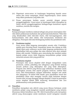 196         TOPIK 10 INTEGRASI



      (iv) Organisasi unsur-unsur isi kandungan bergantung kepada unsur
           utama dan unsur sampingan. Walau bagaimanapun, unsur utama
           tetap diberi penekanan yang lebih; dan
      (v)     Proses penyerapan berlaku secara serentak dengan proses
              penggabungjalinan. Unsur-unsur isi kandungan boleh diserapkan ke
              dalam aktiviti penggabungjalinan berbagai-bagai kemahiran seperti
              membaca, menulis dan mengira.

(c)   Penerapan
      Konsep penerapan membawa maksud sebagai satu proses menerapkan nilai-
      nilai dalam pelaksanaan kurikulum dan gerak kerja kokurikulum. Nilai-nilai
      yang dimaksudkan ialah nilai-nilai murni, nilai kewarganegaraan, nilai
      kemasyarakatan, nilai alam sekitar, nilai kemanusiaan, ketuhanan dan
      sebagainya. Penerapan nilai akan berlangsung melalui dua pendekatan iaitu:

      (i)     Pendekatan implisit
              Guru secara tidak langsung menerapkan sesuatu nilai. Contohnya
              apabila guru bercakap benar, berpakaian kemas dan datang ke bilik
              darjah tepat pada waktunya secara tidak langsung perlakuannya ini
              diperhatikan oleh para pelajar dan akan dihayati serta akan menjadi
              ikutan oleh mereka. Tindakan guru menyokong dan memberi pujian
              kepada pelajar secara tidak langsung menyedarkan pelajar untuk
              menerima sesuatu nilai yang positif itu.

      (ii)    Pendekatan eksplisit
              Penerapan nilai secara eksplisit ialah dengan mengadakan suatu
              peraturan, arahan, pekeliling dan sebagainya yang bertulis tentang
              sesuatu perkara yang diharapkan dan yang tidak diharapkan.
              Program atau aktiviti yang khusus juga adakalanya diadakan untuk
              menerapkan sesuatu nilai seperti program motivasi, sambut Hari
              Guru, Hari Kemerdekaan, kempen kebersihan, kempen anti rokok
              dan sebagainya. Di dalam bilik darjah, guru pendidikan moral dan
              pendidikan Islam akan mengajar sesuatu topik berkaitan dengan
              sesuatu nilai; ini juga dianggap sebagai eksplisit. Untuk itu penerapan
              secara eksplisit adalah lebih terancang, bermatlamat dan cara
              pelaksanaannya serta penilaiannya jelas.

(d)   Pemulihan
      Pemulihan merupakan satu aktiviti yang secara khusus bertujuan untuk
      membantu pelajar yang mengalami masalah pembelajaran yang tertentu
      khususnya dalam kemahiran asas 3M. Aktiviti pemulihan pula merupakan
      aktiviti yang dirancangkan untuk membantu murid mengatasi masalah
 
