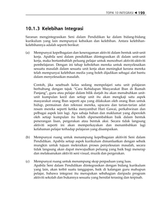 TOPIK 10 INTEGRASI    199



10.1.3 Kelebihan Integrasi
Saranan mengintegrasikan Seni dalam Pendidikan ke dalam bidang-bidang
kurikulum yang lain mempunyai kebaikan dan kelebihan. Antara kelebihan-
kelebihannya adalah seperti berikut:

(a)   Mempunyai kepelbagaian dan keseragaman aktiviti dalam bentuk unit-unit
      kerja. Apabila seni dalam pendidikan diintegrasikan di dalam unit-unit
      kerja, maka bertambahlah peluang pelajar untuk menceburi aktiviti-aktiviti
      pembelajaran. Dengan ini tahap kebolehan mereka untuk menyelesaikan
      sesuatu masalah dalam sesuatu unit kerja akan meningkat kerana mereka
      telah mempunyai kelebihan media yang boleh dijadikan sebagai alat bantu
      dalam menyelesaikan masalah.

      Contoh, jika sesebuah kelas sedang mempelajari satu unit pelajaran
      berhubung dengan tajuk „Cara Kehidupan Masyarakat Iban di Rumah
      Panjang‰, guru atau pelajar dalam bilik darjah itu akan menubuhkan unit-
      unit kumpulan kecil dan setiap unit itu akan mengkaji satu aspek
      masyarakat orang Iban seperti apa yang dilakukan oleh orang Iban untuk
      hidup, permainan dan rekreasi mereka, upacara dan tarian-tarian adat
      resam mereka seperti ketika menyambut Hari Gawai, perkahwinan dan
      pelbagai aspek lain lagi. Apa sahaja bahan dan maklumat yang diperoleh
      oleh setiap kumpulan itu boleh dipersembahkan baik dalam bentuk
      penerangan lisan, pergerakan atau bentuk aksi. Secara tidak langsung
      aktiviti seperti ini akan memperkayakan dan menambahkan lagi
      kefahaman pelajar terhadap pelajaran yang disampaikan.

(b)   Mempunyai ruang untuk menampung kepelbagaian akitiviti Seni dalam
      Pendidikan. Apabila setiap aspek kurikulum dimanfaatkan dengan sebaik
      mungkin untuk tujuan meleraikan proses penyelesaian masalah, secara
      tidak langsung akan dapat mewujudkan peluang yang baik bagi menerap
      dan melaksanakan aktiviti seni visual, muzik dan pergerakan.

(c)   Mempunyai ruang untuk menampung skop perpaduan yang luas.
      Apabila Seni dalam Pendidikan diintegrasikan dengan bidang kurikulum
      yang lain, akan terbit suatu tanggapan, baik di kalangan guru mahupun
      pelajar, bahawa integrasi itu merupakan sebahagian daripada program
      aktiviti sekolah dan bukannya sesuatu yang bersifat terasing dan terpisah.
 