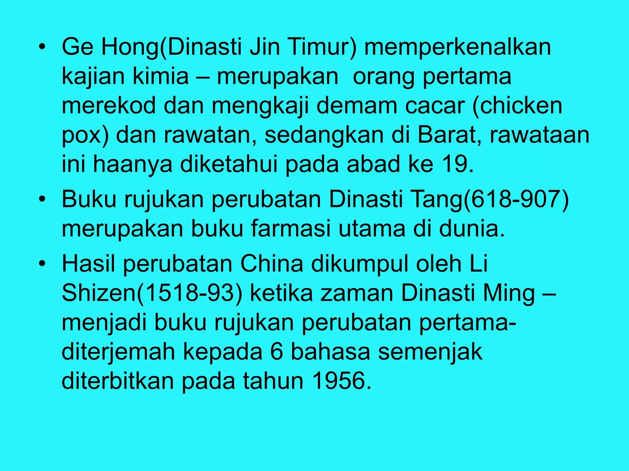 • Ge Hong(Dinasti Jin Timur) memperkenalkan
kajian kimia – merupakan orang pertama
merekod dan mengkaji demam cacar (chicken
pox) dan rawatan, sedangkan di Barat, rawataan
ini haanya diketahui pada abad ke 19.
• Buku rujukan perubatan Dinasti Tang(618-907)
merupakan buku farmasi utama di dunia.
• Hasil perubatan China dikumpul oleh Li
Shizen(1518-93) ketika zaman Dinasti Ming –
menjadi buku rujukan perubatan pertama-
diterjemah kepada 6 bahasa semenjak
diterbitkan pada tahun 1956.
 