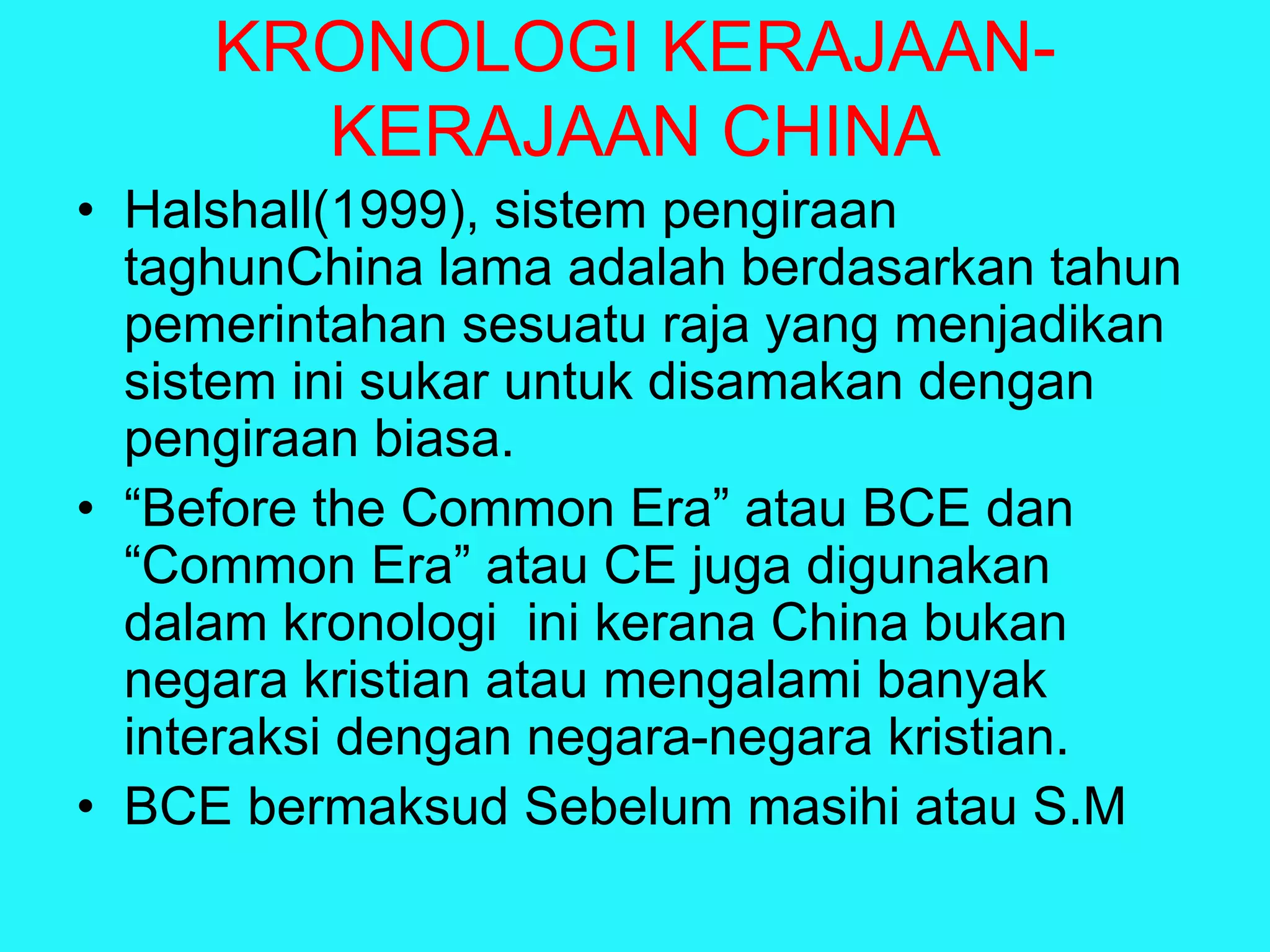 KRONOLOGI KERAJAAN-
KERAJAAN CHINA
• Halshall(1999), sistem pengiraan
taghunChina lama adalah berdasarkan tahun
pemerintahan sesuatu raja yang menjadikan
sistem ini sukar untuk disamakan dengan
pengiraan biasa.
• “Before the Common Era” atau BCE dan
“Common Era” atau CE juga digunakan
dalam kronologi ini kerana China bukan
negara kristian atau mengalami banyak
interaksi dengan negara-negara kristian.
• BCE bermaksud Sebelum masihi atau S.M
 