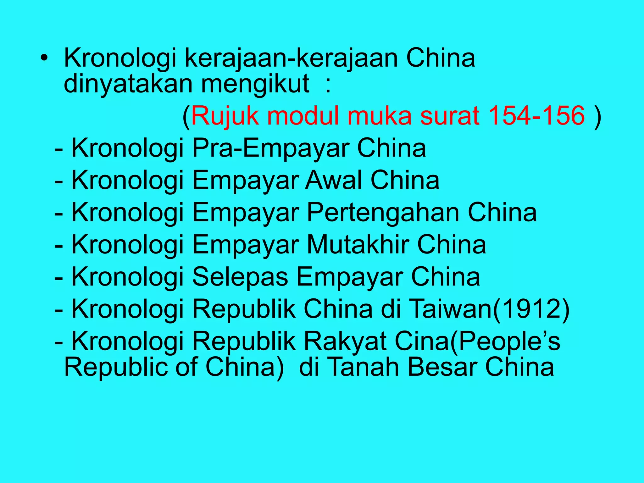 • Kronologi kerajaan-kerajaan China
dinyatakan mengikut :
(Rujuk modul muka surat 154-156 )
- Kronologi Pra-Empayar China
- Kronologi Empayar Awal China
- Kronologi Empayar Pertengahan China
- Kronologi Empayar Mutakhir China
- Kronologi Selepas Empayar China
- Kronologi Republik China di Taiwan(1912)
- Kronologi Republik Rakyat Cina(People’s
Republic of China) di Tanah Besar China
 