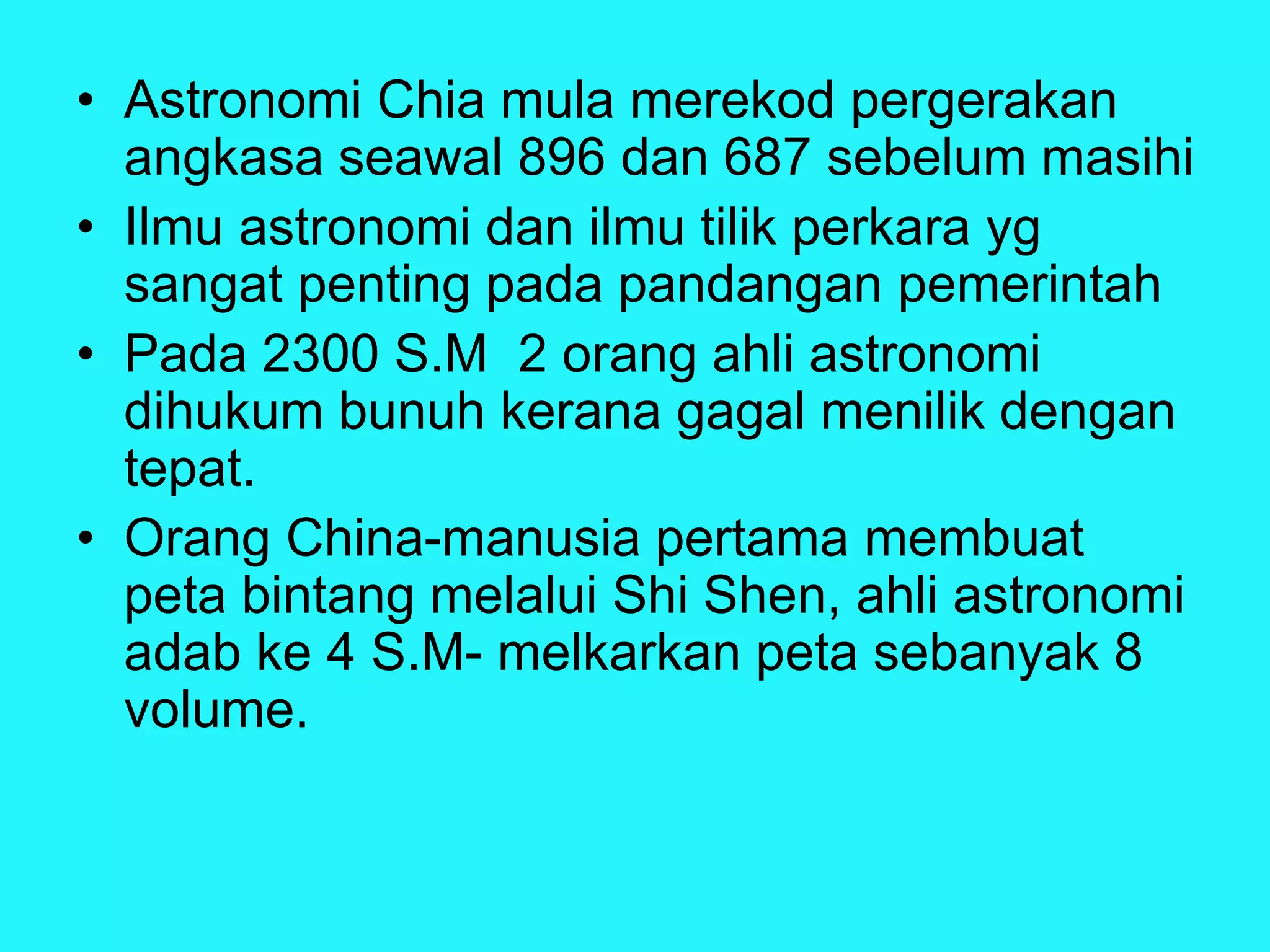 • Astronomi Chia mula merekod pergerakan
angkasa seawal 896 dan 687 sebelum masihi
• Ilmu astronomi dan ilmu tilik perkara yg
sangat penting pada pandangan pemerintah
• Pada 2300 S.M 2 orang ahli astronomi
dihukum bunuh kerana gagal menilik dengan
tepat.
• Orang China-manusia pertama membuat
peta bintang melalui Shi Shen, ahli astronomi
adab ke 4 S.M- melkarkan peta sebanyak 8
volume.
 