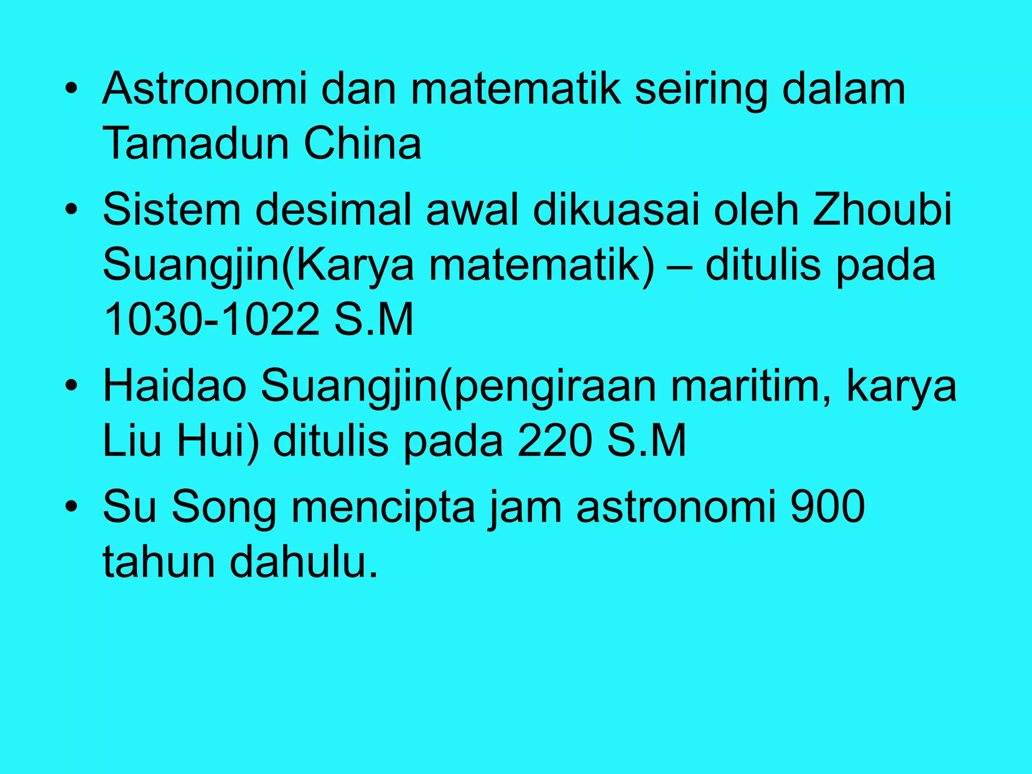• Astronomi dan matematik seiring dalam
Tamadun China
• Sistem desimal awal dikuasai oleh Zhoubi
Suangjin(Karya matematik) – ditulis pada
1030-1022 S.M
• Haidao Suangjin(pengiraan maritim, karya
Liu Hui) ditulis pada 220 S.M
• Su Song mencipta jam astronomi 900
tahun dahulu.
 