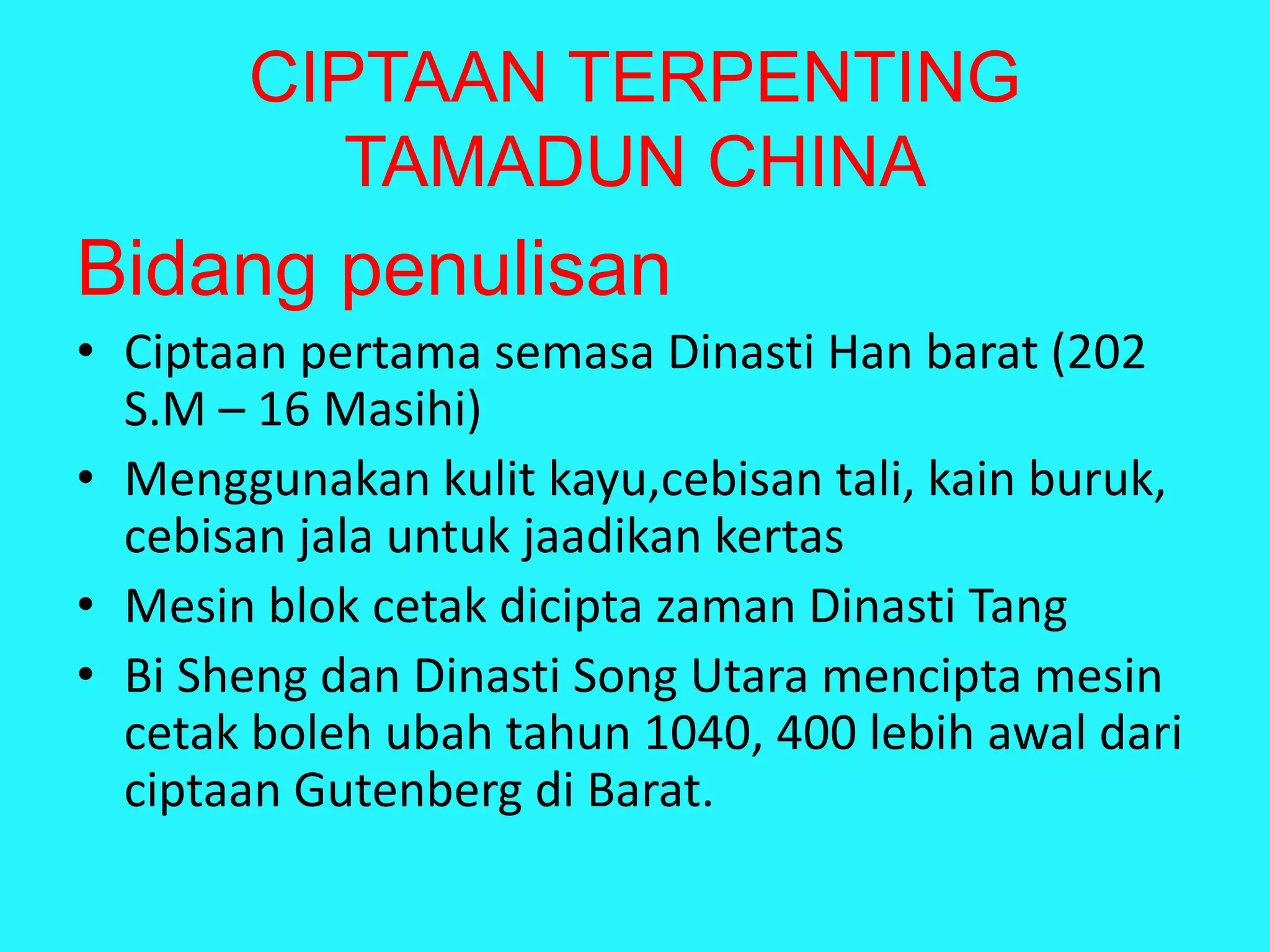 CIPTAAN TERPENTING
TAMADUN CHINA
Bidang penulisan
• Ciptaan pertama semasa Dinasti Han barat (202
S.M – 16 Masihi)
• Menggunakan kulit kayu,cebisan tali, kain buruk,
cebisan jala untuk jaadikan kertas
• Mesin blok cetak dicipta zaman Dinasti Tang
• Bi Sheng dan Dinasti Song Utara mencipta mesin
cetak boleh ubah tahun 1040, 400 lebih awal dari
ciptaan Gutenberg di Barat.
 