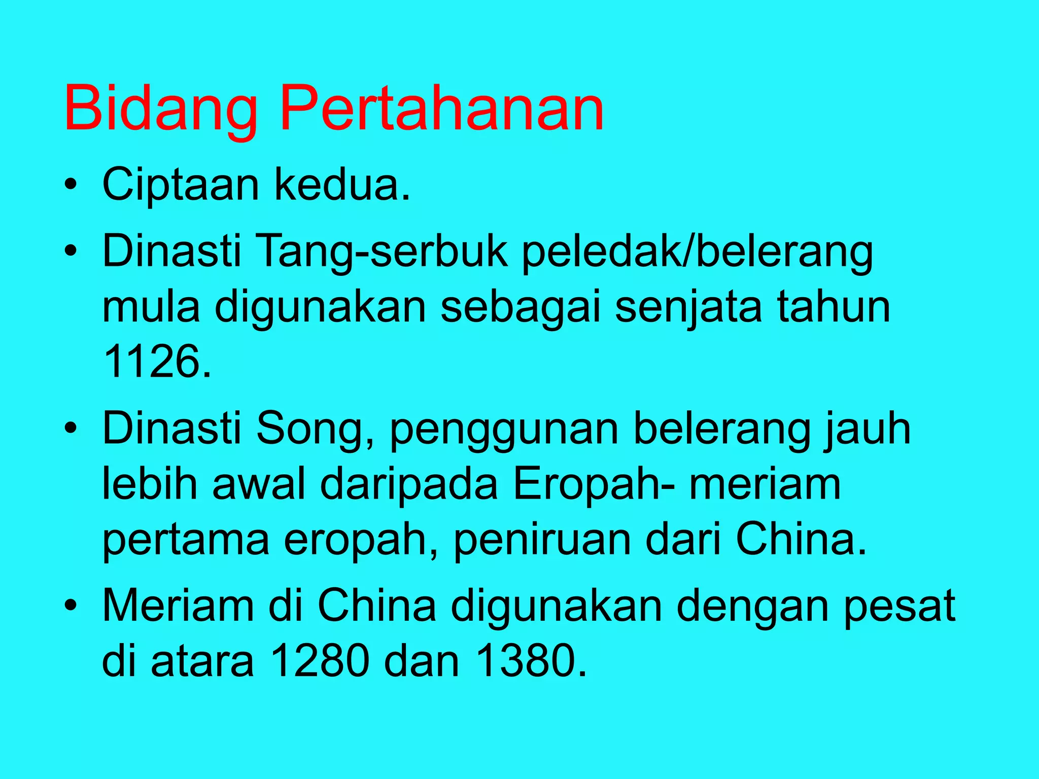 Bidang Pertahanan
• Ciptaan kedua.
• Dinasti Tang-serbuk peledak/belerang
mula digunakan sebagai senjata tahun
1126.
• Dinasti Song, penggunan belerang jauh
lebih awal daripada Eropah- meriam
pertama eropah, peniruan dari China.
• Meriam di China digunakan dengan pesat
di atara 1280 dan 1380.
 
