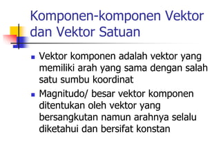 Komponen-komponen Vektor
dan Vektor Satuan
 Vektor komponen adalah vektor yang
memiliki arah yang sama dengan salah
satu sumbu koordinat
 Magnitudo/ besar vektor komponen
ditentukan oleh vektor yang
bersangkutan namun arahnya selalu
diketahui dan bersifat konstan
 