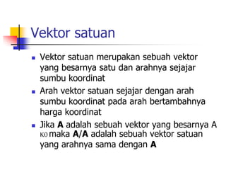 Vektor satuan
 Vektor satuan merupakan sebuah vektor
yang besarnya satu dan arahnya sejajar
sumbu koordinat
 Arah vektor satuan sejajar dengan arah
sumbu koordinat pada arah bertambahnya
harga koordinat
 Jika A adalah sebuah vektor yang besarnya A
K0 maka A/A adalah sebuah vektor satuan
yang arahnya sama dengan A
 
