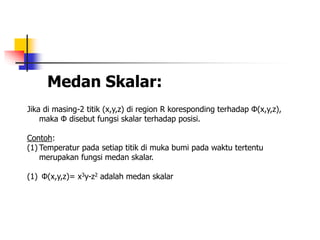 Medan Skalar:
Jika di masing-2 titik (x,y,z) di region R koresponding terhadap Φ(x,y,z),
maka Φ disebut fungsi skalar terhadap posisi.
Contoh:
(1) Temperatur pada setiap titik di muka bumi pada waktu tertentu
merupakan fungsi medan skalar.
(1) Φ(x,y,z)= x3y-z2 adalah medan skalar
 
