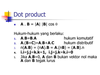 Dot product
 A . B = |A| |B| cos 
Hukum-hukum yang berlaku:
1. A.B=B.A hukum komutatif
2. A.(B+C)=A.B+A.C hukum distributif
3. n(A.B) = (nA).B = A.(nB) = (A.B).n
4. i.i=j.j=k.k=1, i.j=j.k=k.i=0
5. Jika A.B=0, A dan B bukan vektor nol maka
A dan B tegak lurus
 