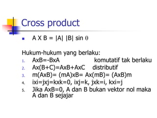Cross product
 A X B = |A| |B| sin 
Hukum-hukum yang berlaku:
1. AxB=-BxA komutatif tak berlaku
2. Ax(B+C)=AxB+AxC distributif
3. m(AxB)= (mA)xB= Ax(mB)= (AxB)m
4. ixi=jxj=kxk=0, ixj=k, jxk=i, kxi=j
5. Jika AxB=0, A dan B bukan vektor nol maka
A dan B sejajar
 