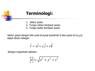 Terminologi: 
1. Vektor posisi 
2. Fungsi vektor berdasar posisi 
3. Fungsi skalar berdasar posisi 
Vektor posisi dengan titik awal di pusat koordinat O dan posisi di (x,y,z), 
dapat ditulis sebagai: 
r  xi  y j  zk 
dengan magnitude sebesar: 
2 2 2 r  x  y  z 
 