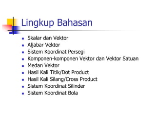 Lingkup Bahasan 
 Skalar dan Vektor 
 Aljabar Vektor 
 Sistem Koordinat Persegi 
 Komponen-komponen Vektor dan Vektor Satuan 
 Medan Vektor 
 Hasil Kali Titik/Dot Product 
 Hasil Kali Silang/Cross Product 
 Sistem Koordinat Silinder 
 Sistem Koordinat Bola 
 
