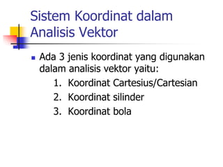 Sistem Koordinat dalam 
Analisis Vektor 
 Ada 3 jenis koordinat yang digunakan 
dalam analisis vektor yaitu: 
1. Koordinat Cartesius/Cartesian 
2. Koordinat silinder 
3. Koordinat bola 
 