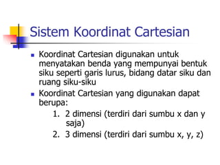 Sistem Koordinat Cartesian 
 Koordinat Cartesian digunakan untuk 
menyatakan benda yang mempunyai bentuk 
siku seperti garis lurus, bidang datar siku dan 
ruang siku-siku 
 Koordinat Cartesian yang digunakan dapat 
berupa: 
1. 2 dimensi (terdiri dari sumbu x dan y 
saja) 
2. 3 dimensi (terdiri dari sumbu x, y, z) 
 
