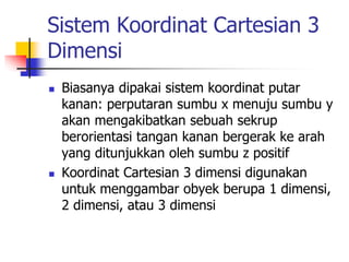 Sistem Koordinat Cartesian 3 
Dimensi 
 Biasanya dipakai sistem koordinat putar 
kanan: perputaran sumbu x menuju sumbu y 
akan mengakibatkan sebuah sekrup 
berorientasi tangan kanan bergerak ke arah 
yang ditunjukkan oleh sumbu z positif 
 Koordinat Cartesian 3 dimensi digunakan 
untuk menggambar obyek berupa 1 dimensi, 
2 dimensi, atau 3 dimensi 
 