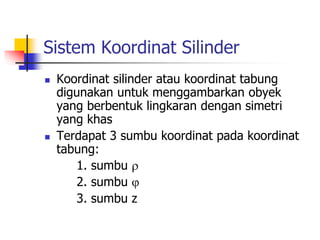 Sistem Koordinat Silinder 
 Koordinat silinder atau koordinat tabung 
digunakan untuk menggambarkan obyek 
yang berbentuk lingkaran dengan simetri 
yang khas 
 Terdapat 3 sumbu koordinat pada koordinat 
tabung: 
1. sumbu  
2. sumbu  
3. sumbu z 
 