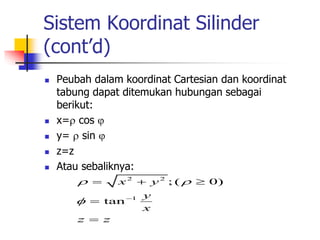 Sistem Koordinat Silinder 
(cont’d) 
 Peubah dalam koordinat Cartesian dan koordinat 
tabung dapat ditemukan hubungan sebagai 
berikut: 
 x= cos  
 y=  sin  
 z=z 
 Atau sebaliknya: 
2 2 
x y 
    
 
  
1 
; ( 0) 
tan 
y 
x 
 
z  
z 
 