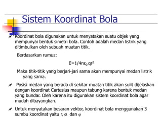 Sistem Koordinat Bola 
 Koordinat bola digunakan untuk menyatakan suatu objek yang 
mempunyai bentuk simetri bola. Contoh adalah medan listrik yang 
ditimbulkan oleh sebuah muatan titik. 
Berdasarkan rumus: 
E=1/4πε0 qr2 
Maka titik-titik yang berjari-jari sama akan mempunyai medan listrik 
yang sama. 
 Posisi medan yang berada di sekitar muatan titik akan sulit dijelaskan 
dengan koordinat Cartesius maupun tabung karena bentuk medan 
yang bundar. Oleh karena itu digunakan sistem koordinat bola agar 
mudah dibayangkan. 
 Untuk menyatakan besaran vektor, koordinat bola menggunakan 3 
sumbu koordinat yaitu r, ø dan  
 