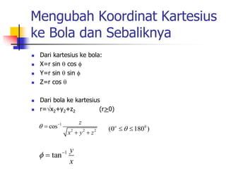 Mengubah Koordinat Kartesius 
ke Bola dan Sebaliknya 
 Dari kartesius ke bola: 
 X=r sin  cos  
 Y=r sin  sin  
 Z=r cos  
 Dari bola ke kartesius 
 r=x2+y2+z2 (r>0) 
1 
2 2 2 
cos 
z 
x y z 
   
  
(0o  1800 ) 
1 tan 
y 
x 
   
 