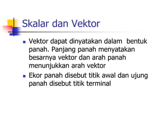 Skalar dan Vektor 
 Vektor dapat dinyatakan dalam bentuk 
panah. Panjang panah menyatakan 
besarnya vektor dan arah panah 
menunjukkan arah vektor 
 Ekor panah disebut titik awal dan ujung 
panah disebut titik terminal 
 