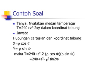 Contoh Soal 
 Tanya: Nyatakan medan temperatur 
T=240+z2-2xy dalam koordinat tabung 
 Jawab: 
Hubungan cartesian dan koordinat tabung 
X= cos  
Y=  sin  
maka T=240+z2-2 ( cos )( sin ) 
=240+z2- 2sin2 
 