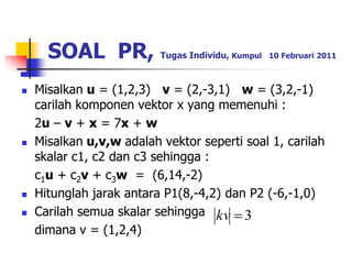 SOAL PR, Tugas Individu, Kumpul 10 Februari 2011 
 Misalkan u = (1,2,3) v = (2,-3,1) w = (3,2,-1) 
carilah komponen vektor x yang memenuhi : 
2u – v + x = 7x + w 
 Misalkan u,v,w adalah vektor seperti soal 1, carilah 
skalar c1, c2 dan c3 sehingga : 
c1u + c2v + c3w = (6,14,-2) 
 Hitunglah jarak antara P1(8,-4,2) dan P2 (-6,-1,0) 
 Carilah semua skalar sehingga 
dimana v = (1,2,4) 
kv  3 
