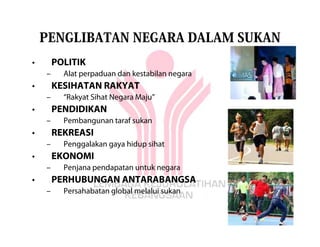 PENGLIBATAN NEGARA DALAM SUKAN
•       POLITIK
    –     Alat perpaduan dan kestabilan negara
•       KESIHATAN RAKYAT
    –     “Rakyat Sihat Negara Maju”
•       PENDIDIKAN
    –     Pembangunan taraf sukan
•       REKREASI
    –     Penggalakan gaya hidup sihat
•       EKONOMI
    –     Penjana pendapatan untuk negara
•       PERHUBUNGAN ANTARABANGSA
    –     Persahabatan global melalui sukan
 