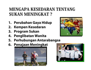 MENGAPA KESEDARAN TENTANG
SUKAN MENINGKAT ?
1.   Perubahan Gaya Hidup
2.   Kempen Kesedaran
3.   Program Sukan
4.   Penglibatan Wanita
5.   Perhubungan Antarabangsa
6.   Penajaan Meningkat
 