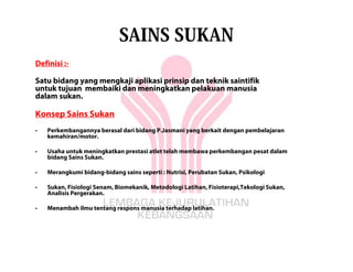 SAINS SUKAN
Definisi :-

Satu bidang yang mengkaji aplikasi prinsip dan teknik saintifik
untuk tujuan membaiki dan meningkatkan pelakuan manusia
dalam sukan.

Konsep Sains Sukan
•   Perkembangannya berasal dari bidang P.Jasmani yang berkait dengan pembelajaran
    kemahiran/motor.

•   Usaha untuk meningkatkan prestasi atlet telah membawa perkembangan pesat dalam
    bidang Sains Sukan.

•   Merangkumi bidang-bidang sains seperti : Nutrisi, Perubatan Sukan, Psikologi

•   Sukan, Fisiologi Senam, Biomekanik, Metodologi Latihan, Fisioterapi,Tekologi Sukan,
    Analisis Pergerakan.

•   Menambah ilmu tentang respons manusia terhadap latihan.
 
