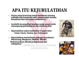 APA ITU KEJURULATIHAN
•   Proses yang terancang untuk membantu seorang
    individu atau kumpulan atlet mempelajari sesuatu
    kemahiran dan mencapai matlamatnya

•   Jurulatih mewujudkan keadaan yang sesuai untuk
    merangsang pembelajaran dan motivasi atlet

•   Kejurulatihan sukan melibatkan 4 aspek iaitu:
     – Fizikal, Teknik, Taktikal, dan Psikologikal

•    Kejurulatihan memerlukan pelbagai kemahiran:
     Merancang, Mengurus, Melatih, Menilai,
    Berkomunikasi, Membuat keputusan dan
     sebagainya
 