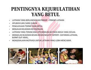PENTINGNYA KEJURULATIHAN
           YANG BETUL
•   LATIHAN YANG BERLANDASKAN PRINSIP – PRINSIP LATIHAN
•   APLIKASI ILMU SAINS SUKAN
•   PENGUASAAN TEKNIK YANG BETUL
•   MENJAUHI KEJADIAN KECEDERAAN
•   LATIHAN YANG TERANCANG UTK MEMUNCAK PADA MASA YANG SESUAI.
•   MENGELAK KEJADIAN KESAN-KESAN NEGATIF SEPERTI : DATARAN LATIHAN,
    BURNT OUT AWAL,
•   MENGEKALKAN MOTIVASI UNTUK LATIHAN YANG LEBIH MENCABAR.
 