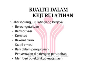 KUALITI DALAM
              KEJURULATIHAN
Kualiti seorang jurulatih yang berjaya:
 - Berpengetahuan
 - Bermotivasi
 - Komited
 - Bekemahiran
 - Stabil emosi
 - Baik dalam pengurusan
 - Penyesuaian diri dengan perubahan
 - Memberi objektif ikut keutamaan
 