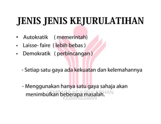 JENIS JENIS KEJURULATIHAN
• Autokratik ( memerintah)
• Laisse- faire ( lebih bebas )
• Demokratik ( perbincangan )

  - Setiap satu gaya ada kekuatan dan kelemahannya

  - Menggunakan hanya satu gaya sahaja akan
    menimbulkan beberapa masalah.
 