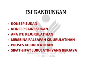 ISI KANDUNGAN

•   KONSEP SUKAN
•   KONSEP SAINS SUKAN
•   APA ITU KEJURULATIHAN
•   MEMBINA FALSAFAH KEJURULATIHAN
•   PROSES KEJURULATIHAN
•   SIFAT-SIFAT JURULATIH YANG BERJAYA
 