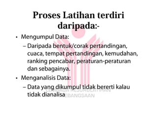 Proses Latihan terdiri
          daripada:-
• Mengumpul Data:
  – Daripada bentuk/corak pertandingan,
    cuaca, tempat pertandingan, kemudahan,
    ranking pencabar, peraturan-peraturan
    dan sebagainya.
• Menganalisis Data:
  – Data yang dikumpul tidak bererti kalau
    tidak dianalisa
 
