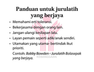 Panduan untuk jurulatih
           yang berjaya
•   Memahami erti toleransi.
•   Bekerjasama dengan orang lain.
•   Jangan ulangi kesilapan lalu.
•   Layan pemain seperti adik/anak sendiri.
•   Utamakan yang utama- bertindak ikut
    prioriti.
    Contoh: Bobby Bowden - Jurulatih Bolasepak
    yang berjaya.
 